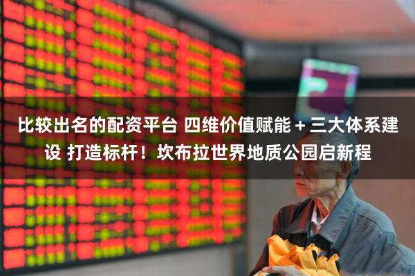 比较出名的配资平台 四维价值赋能＋三大体系建设 打造标杆！坎布拉世界地质公园启新程