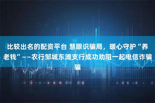 比较出名的配资平台 慧眼识骗局，暖心守护“养老钱”——农行邹城东滩支行成功劝阻一起电信诈骗