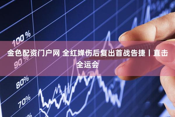 金色配资门户网 全红婵伤后复出首战告捷丨直击全运会