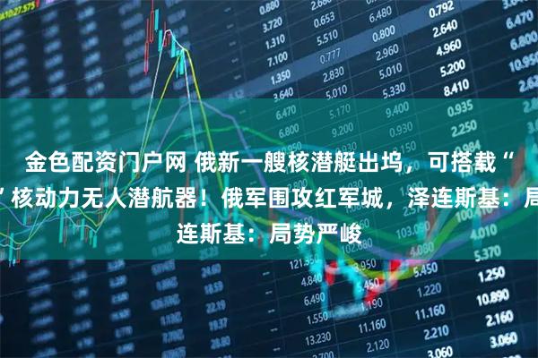 金色配资门户网 俄新一艘核潜艇出坞，可搭载“波塞冬”核动力无人潜航器！俄军围攻红军城，泽连斯基：局势严峻