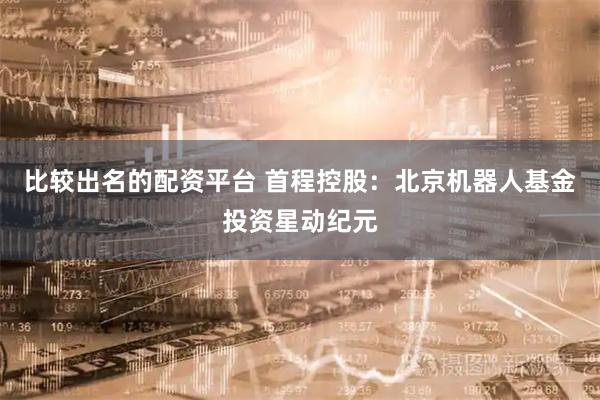 比较出名的配资平台 首程控股：北京机器人基金投资星动纪元