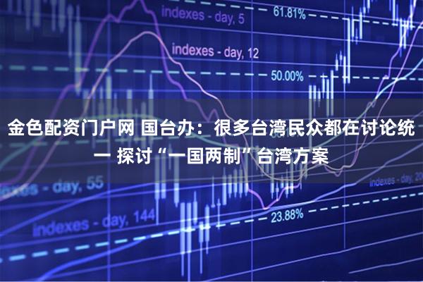 金色配资门户网 国台办：很多台湾民众都在讨论统一 探讨“一国两制”台湾方案