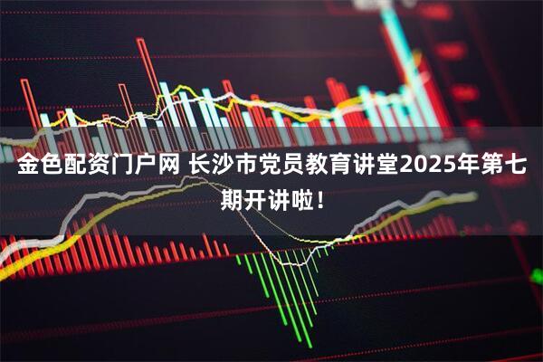 金色配资门户网 长沙市党员教育讲堂2025年第七期开讲啦！