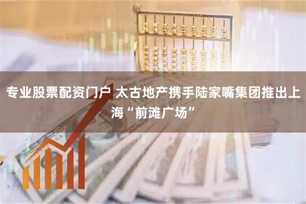 专业股票配资门户 太古地产携手陆家嘴集团推出上海“前滩广场”