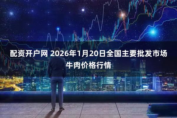 配资开户网 2026年1月20日全国主要批发市场牛肉价格行情