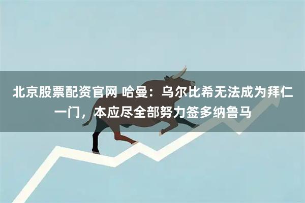 北京股票配资官网 哈曼：乌尔比希无法成为拜仁一门，本应尽全部努力签多纳鲁马