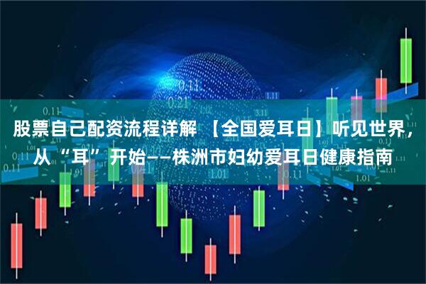 股票自己配资流程详解 【全国爱耳日】听见世界，从 “耳” 开始——株洲市妇幼爱耳日健康指南