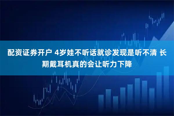 配资证券开户 4岁娃不听话就诊发现是听不清 长期戴耳机真的会让听力下降