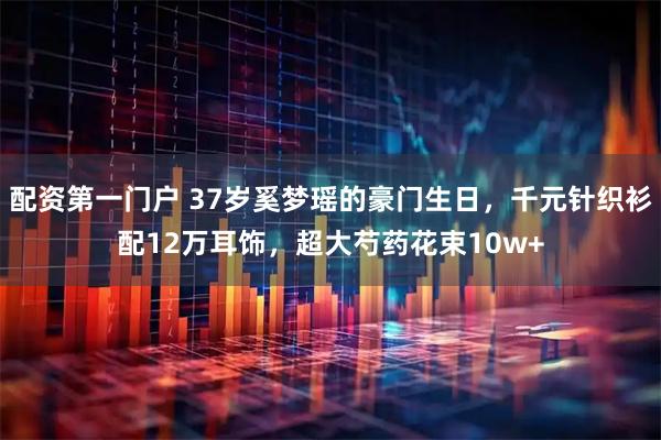 配资第一门户 37岁奚梦瑶的豪门生日，千元针织衫配12万耳饰，超大芍药花束10w+