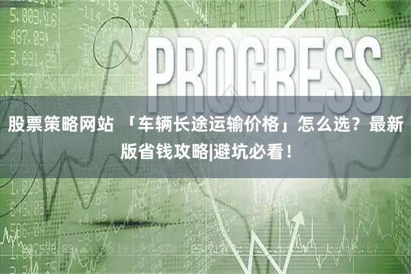 股票策略网站 「车辆长途运输价格」怎么选？最新版省钱攻略|避坑必看！