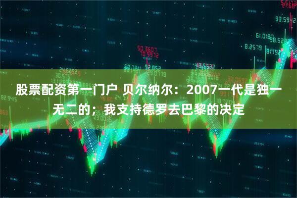 股票配资第一门户 贝尔纳尔：2007一代是独一无二的；我支持德罗去巴黎的决定