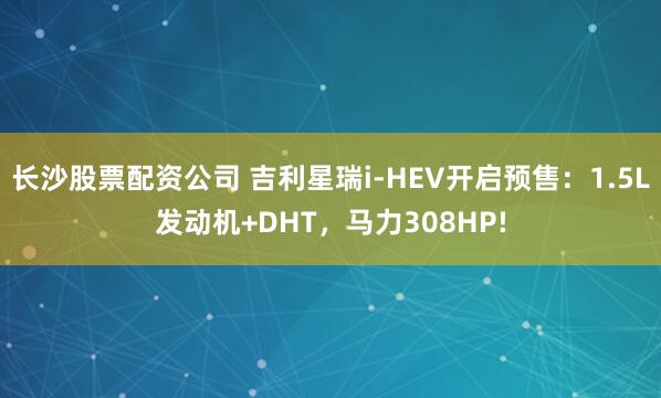 长沙股票配资公司 吉利星瑞i-HEV开启预售：1.5L发动机+DHT，马力308HP!