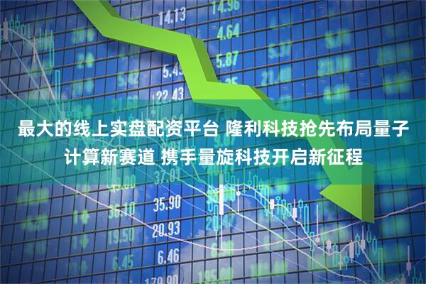 最大的线上实盘配资平台 隆利科技抢先布局量子计算新赛道 携手量旋科技开启新征程