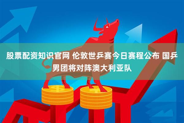 股票配资知识官网 伦敦世乒赛今日赛程公布 国乒男团将对阵澳大利亚队