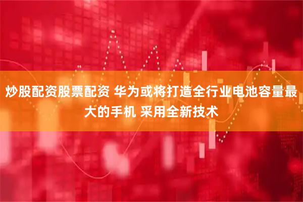 炒股配资股票配资 华为或将打造全行业电池容量最大的手机 采用全新技术