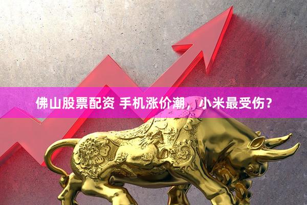 佛山股票配资 手机涨价潮，小米最受伤？