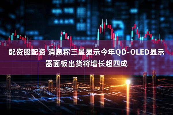 配资股配资 消息称三星显示今年QD-OLED显示器面板出货将增长超四成