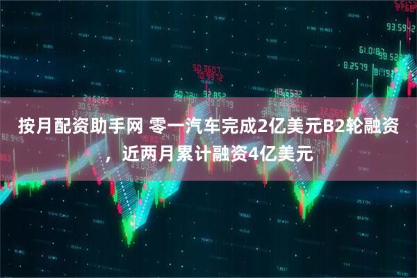 按月配资助手网 零一汽车完成2亿美元B2轮融资，近两月累计融资4亿美元