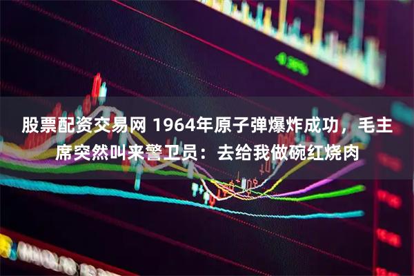 股票配资交易网 1964年原子弹爆炸成功，毛主席突然叫来警卫员：去给我做碗红烧肉