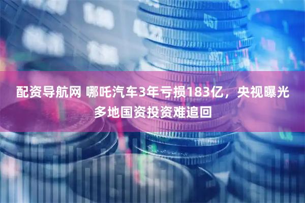 配资导航网 哪吒汽车3年亏损183亿，央视曝光多地国资投资难追回