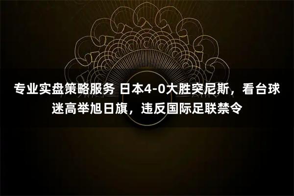 专业实盘策略服务 日本4-0大胜突尼斯，看台球迷高举旭日旗，违反国际足联禁令