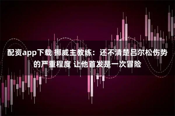 配资app下载 挪威主教练：还不清楚吕尔松伤势的严重程度 让他首发是一次冒险