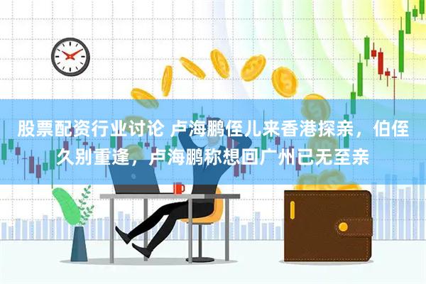 股票配资行业讨论 卢海鹏侄儿来香港探亲，伯侄久别重逢，卢海鹏称想回广州已无至亲