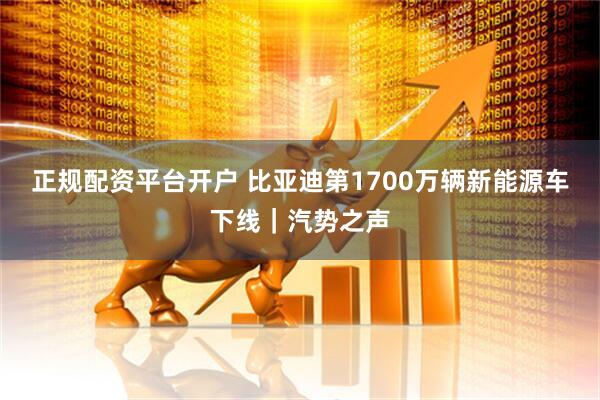 正规配资平台开户 比亚迪第1700万辆新能源车下线｜汽势之声
