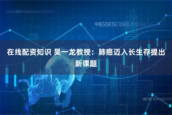 在线配资知识 吴一龙教授:肺癌迈入长生存提出新课题