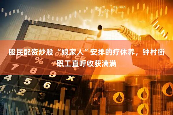 股民配资炒股 “娘家人”安排的疗休养，钟村街职工直呼收获满满