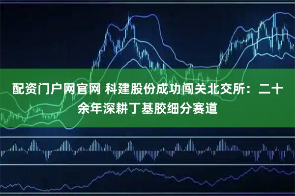 配资门户网官网 科建股份成功闯关北交所：二十余年深耕丁基胶细分赛道