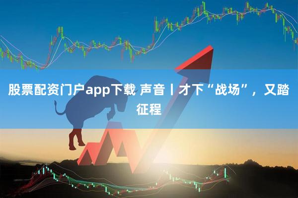 股票配资门户app下载 声音丨才下“战场”，又踏征程